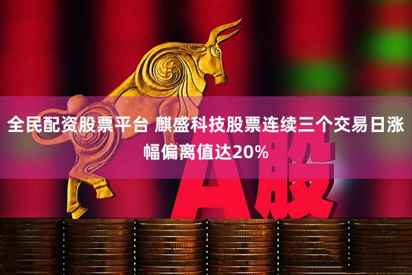 全民配资股票平台 麒盛科技股票连续三个交易日涨幅偏离值达20%