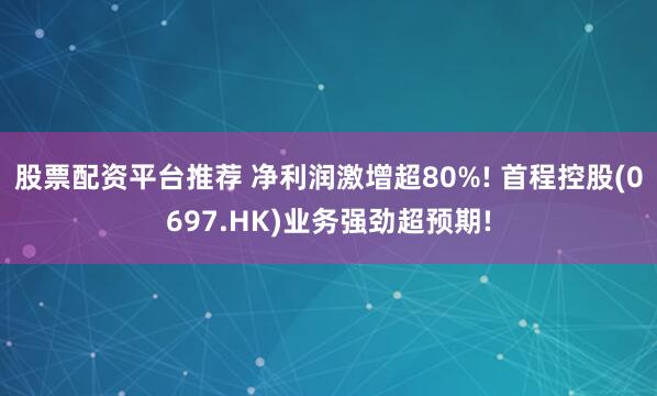 股票配资平台推荐 净利润激增超80%! 首程控股(0697.HK)业务强劲超预期!