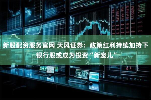 新股配资服务官网 天风证券：政策红利持续加持下 银行股或成为投资“新宠儿”