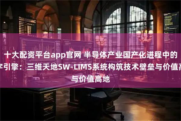十大配资平台app官网 半导体产业国产化进程中的数字引擎：三维天地SW-LIMS系统构筑技术壁垒与价值高地