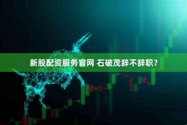 新股配资服务官网 石破茂辞不辞职？