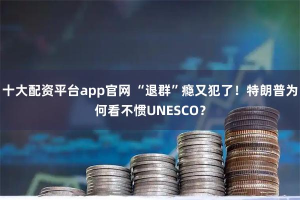 十大配资平台app官网 “退群”瘾又犯了！特朗普为何看不惯UNESCO？