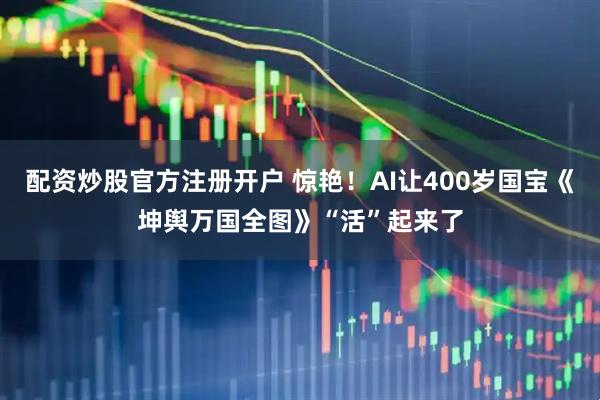 配资炒股官方注册开户 惊艳！AI让400岁国宝《坤舆万国全图》“活”起来了