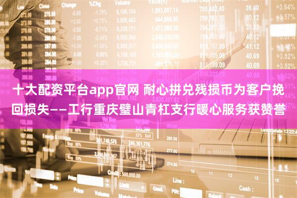 十大配资平台app官网 耐心拼兑残损币为客户挽回损失——工行重庆璧山青杠支行暖心服务获赞誉