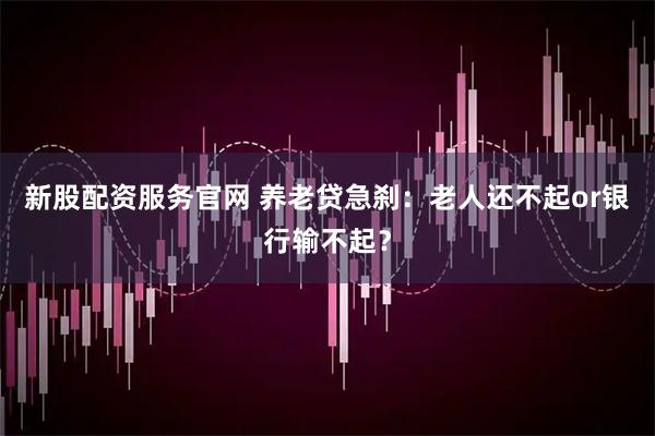 新股配资服务官网 养老贷急刹：老人还不起or银行输不起？
