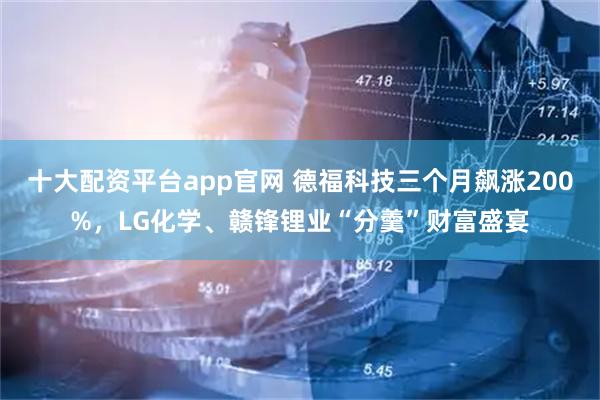 十大配资平台app官网 德福科技三个月飙涨200%，LG化学、赣锋锂业“分羹”财富盛宴