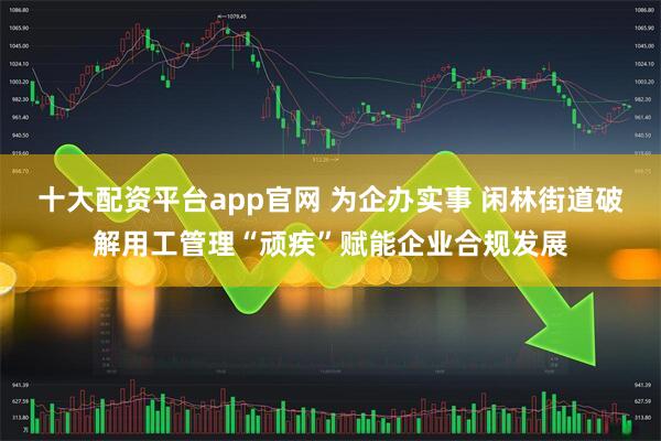 十大配资平台app官网 为企办实事 闲林街道破解用工管理“顽疾”赋能企业合规发展