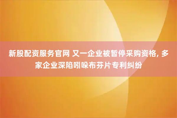 新股配资服务官网 又一企业被暂停采购资格, 多家企业深陷吲哚布芬片专利纠纷