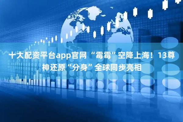 十大配资平台app官网 “霉霉”空降上海！13尊神还原“分身”全球同步亮相