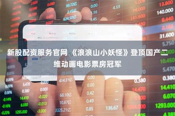 新股配资服务官网 《浪浪山小妖怪》登顶国产二维动画电影票房冠军