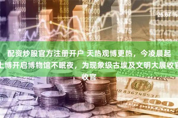配资炒股官方注册开户 天热观博更热，今凌晨起上博开启博物馆不眠夜，为现象级古埃及文明大展收官