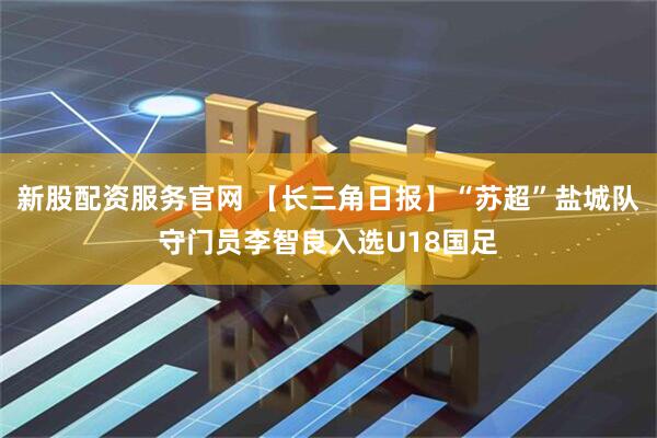新股配资服务官网 【长三角日报】“苏超”盐城队守门员李智良入选U18国足