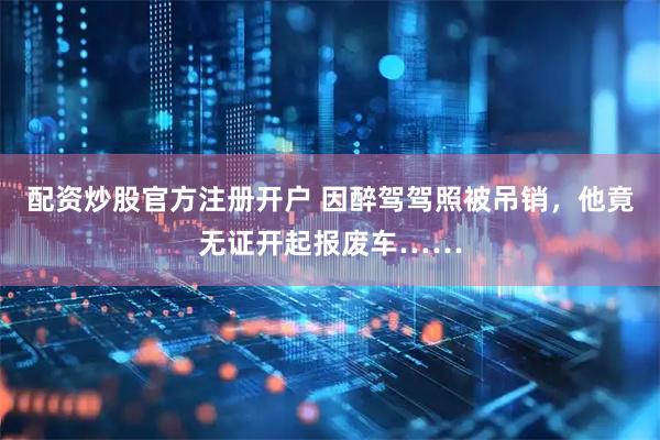 配资炒股官方注册开户 因醉驾驾照被吊销，他竟无证开起报废车……