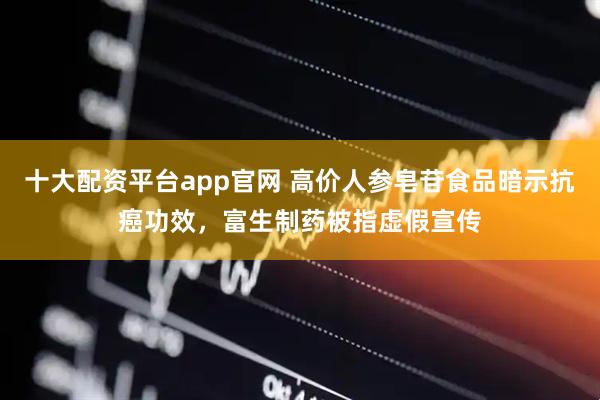 十大配资平台app官网 高价人参皂苷食品暗示抗癌功效，富生制药被指虚假宣传