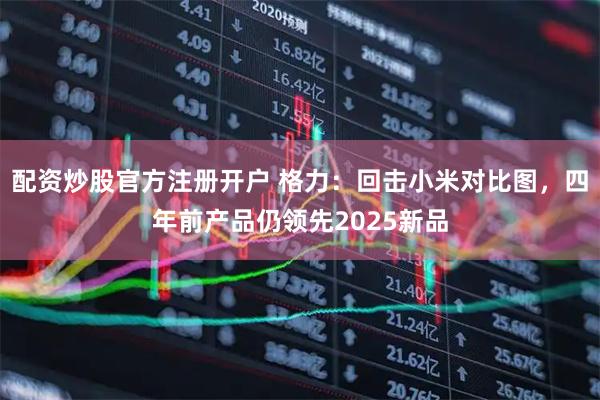 配资炒股官方注册开户 格力：回击小米对比图，四年前产品仍领先2025新品