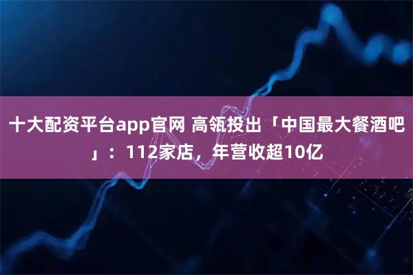 十大配资平台app官网 高瓴投出「中国最大餐酒吧」：112家店，年营收超10亿