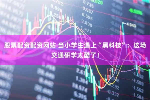 股票配资配资网站 当小学生遇上“黑科技”:这场交通研学太酷了!