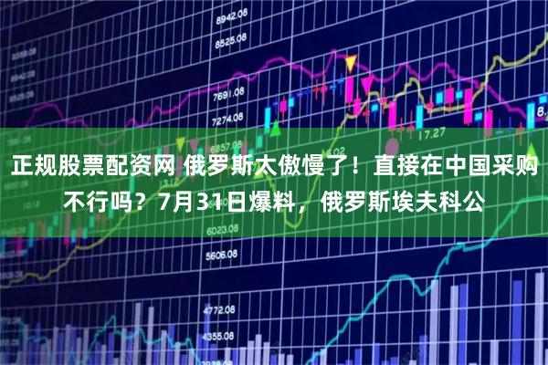 正规股票配资网 俄罗斯太傲慢了!直接在中国采购不行吗?7月31日爆料,俄罗斯埃夫科公